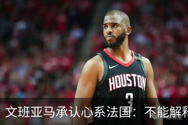 文班亚马承认心系法国：不能解释我的糟糕表现